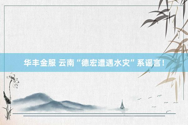 华丰金服 云南“德宏遭遇水灾”系谣言！