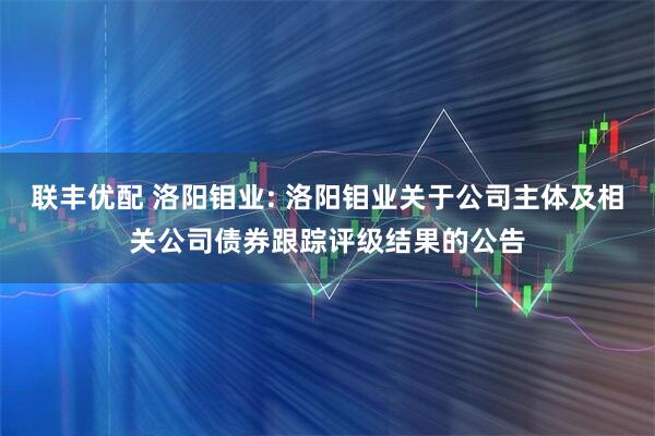 联丰优配 洛阳钼业: 洛阳钼业关于公司主体及相关公司债券跟踪评级结果的公告