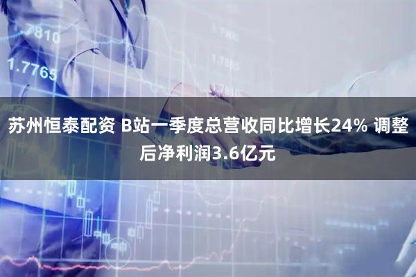 苏州恒泰配资 B站一季度总营收同比增长24% 调整后净利润3.6亿元