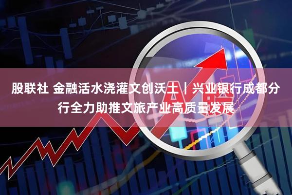 股联社 金融活水浇灌文创沃土｜兴业银行成都分行全力助推文旅产业高质量发展