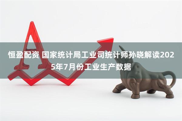 恒盈配资 国家统计局工业司统计师孙晓解读2025年7月份工业生产数据