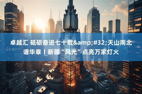 卓越汇 砥砺奋进七十载&#32;天山南北谱华章丨新疆“风光”点亮万家灯火