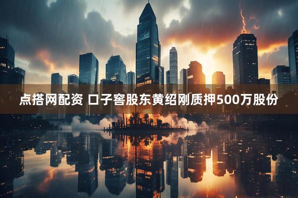 点搭网配资 口子窖股东黄绍刚质押500万股份