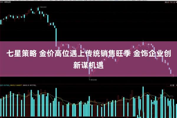 七星策略 金价高位遇上传统销售旺季 金饰企业创新谋机遇