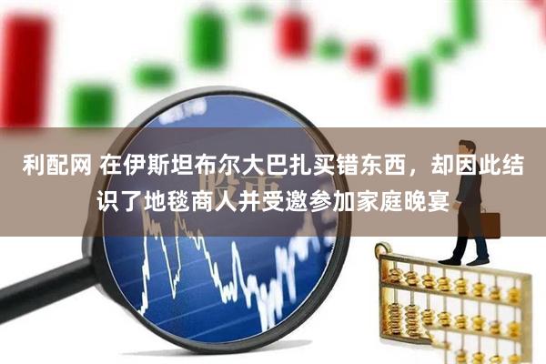 利配网 在伊斯坦布尔大巴扎买错东西，却因此结识了地毯商人并受邀参加家庭晚宴