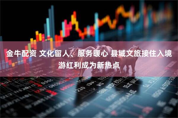 金牛配资 文化留人、服务暖心 县域文旅接住入境游红利成为新热点
