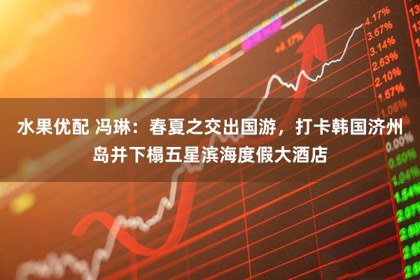 水果优配 冯琳：春夏之交出国游，打卡韩国济州岛并下榻五星滨海度假大酒店
