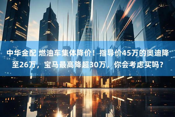 中华金配 燃油车集体降价！指导价45万的奥迪降至26万，宝马最高降超30万，你会考虑买吗？