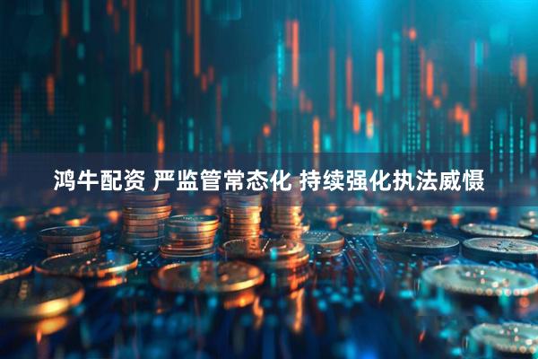 鸿牛配资 严监管常态化 持续强化执法威慑